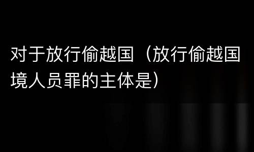 对于放行偷越国（放行偷越国境人员罪的主体是）