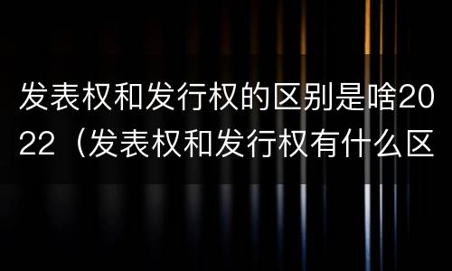 发表权和发行权的区别是啥2022（发表权和发行权有什么区别）