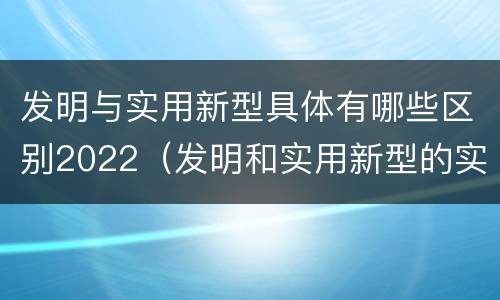 发明与实用新型具体有哪些区别2022（发明和实用新型的实用性包括）