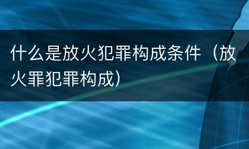 什么是放火犯罪构成条件（放火罪犯罪构成）