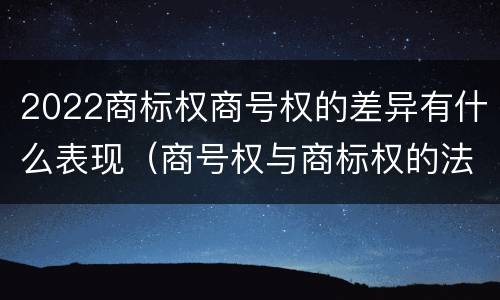 2022商标权商号权的差异有什么表现（商号权与商标权的法律冲突与解决）