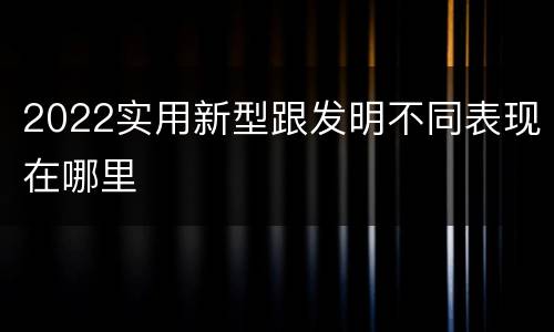 2022实用新型跟发明不同表现在哪里