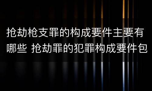 抢劫枪支罪的构成要件主要有哪些 抢劫罪的犯罪构成要件包括什么?