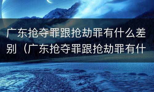 广东抢夺罪跟抢劫罪有什么差别（广东抢夺罪跟抢劫罪有什么差别吗）