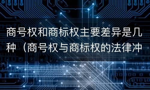 商号权和商标权主要差异是几种（商号权与商标权的法律冲突与解决）