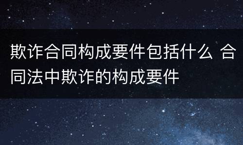 欺诈合同构成要件包括什么 合同法中欺诈的构成要件