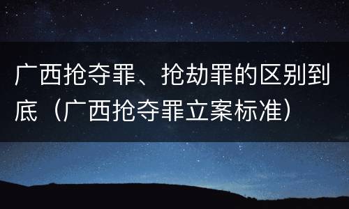 广西抢夺罪、抢劫罪的区别到底（广西抢夺罪立案标准）