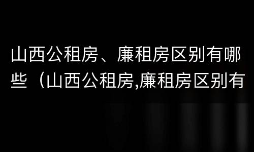 山西公租房、廉租房区别有哪些（山西公租房,廉租房区别有哪些地方）
