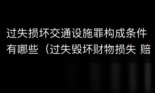 过失损坏交通设施罪构成条件有哪些（过失毁坏财物损失 赔偿标准）