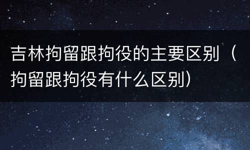 吉林拘留跟拘役的主要区别（拘留跟拘役有什么区别）