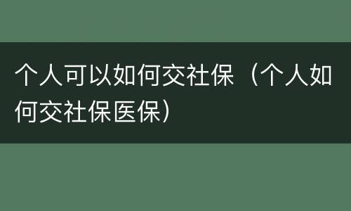 个人可以如何交社保（个人如何交社保医保）
