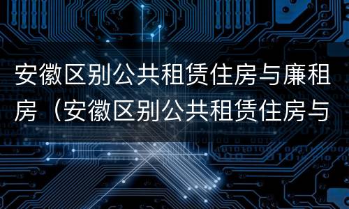安徽区别公共租赁住房与廉租房（安徽区别公共租赁住房与廉租房哪个好）