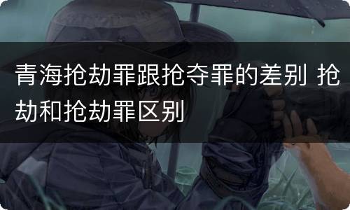 青海抢劫罪跟抢夺罪的差别 抢劫和抢劫罪区别