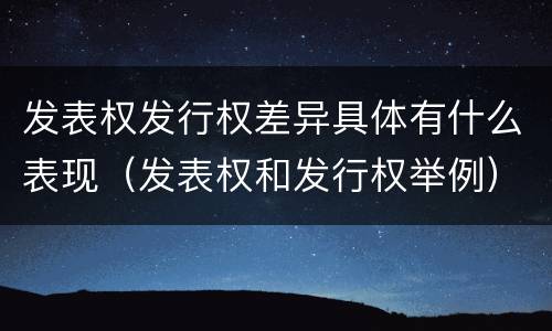 发表权发行权差异具体有什么表现（发表权和发行权举例）