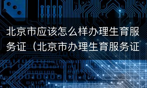 北京市应该怎么样办理生育服务证（北京市办理生育服务证需要什么材料）