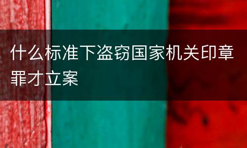 什么标准下盗窃国家机关印章罪才立案