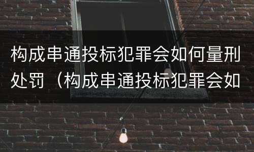 构成串通投标犯罪会如何量刑处罚（构成串通投标犯罪会如何量刑处罚呢）