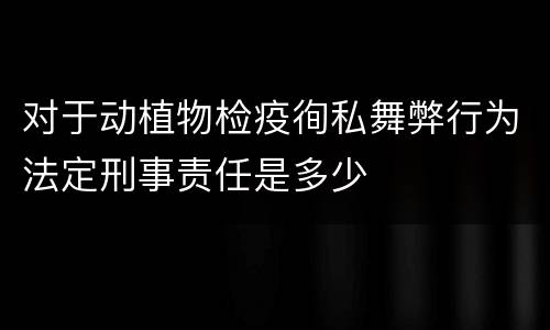 对于动植物检疫徇私舞弊行为法定刑事责任是多少