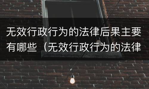无效行政行为的法律后果主要有哪些（无效行政行为的法律后果主要有哪些）
