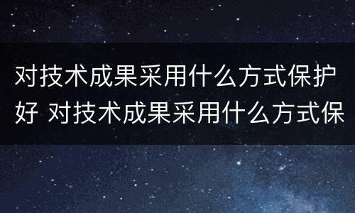 对技术成果采用什么方式保护好 对技术成果采用什么方式保护好自己