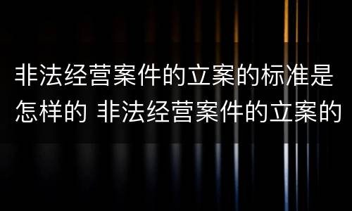 非法经营案件的立案的标准是怎样的 非法经营案件的立案的标准是怎样的呢