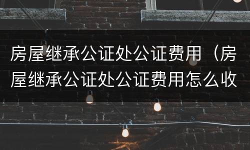房屋继承公证处公证费用（房屋继承公证处公证费用怎么收费）