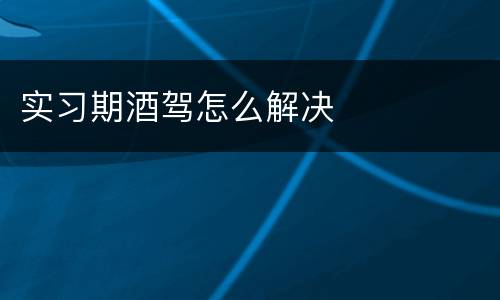 实习期酒驾怎么解决