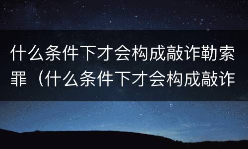什么条件下才会构成敲诈勒索罪（什么条件下才会构成敲诈勒索罪呢）