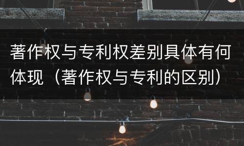 著作权与专利权差别具体有何体现（著作权与专利的区别）