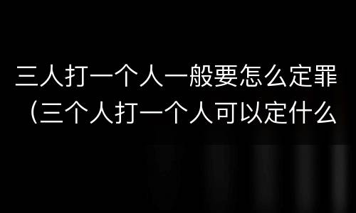 三人打一个人一般要怎么定罪（三个人打一个人可以定什么罪）