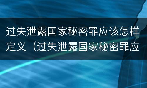 过失泄露国家秘密罪应该怎样定义（过失泄露国家秘密罪应该怎样定义犯罪）
