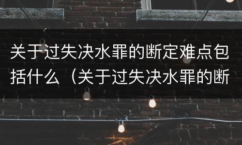 关于过失决水罪的断定难点包括什么（关于过失决水罪的断定难点包括什么问题）