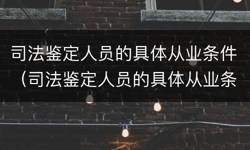 司法鉴定人员的具体从业条件（司法鉴定人员的具体从业条件是什么）