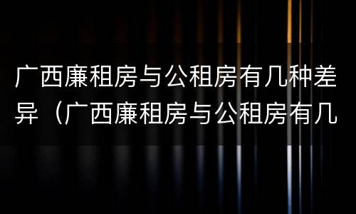 广西廉租房与公租房有几种差异（广西廉租房与公租房有几种差异呢）