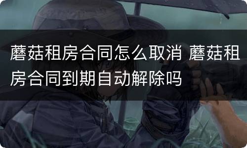 蘑菇租房合同怎么取消 蘑菇租房合同到期自动解除吗