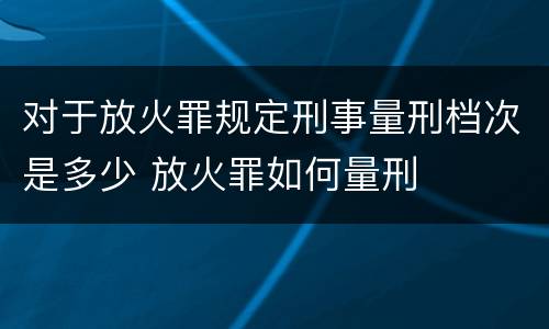 对于放火罪规定刑事量刑档次是多少 放火罪如何量刑
