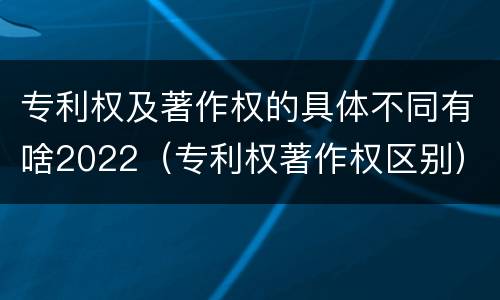 专利权及著作权的具体不同有啥2022（专利权著作权区别）
