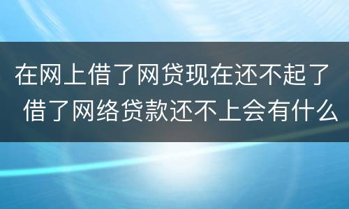 在网上借了网贷现在还不起了 借了网络贷款还不上会有什么后果