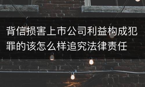 背信损害上市公司利益构成犯罪的该怎么样追究法律责任