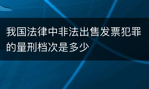 我国法律中非法出售发票犯罪的量刑档次是多少