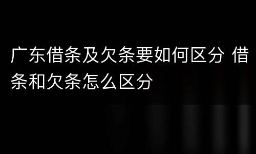 广东借条及欠条要如何区分 借条和欠条怎么区分