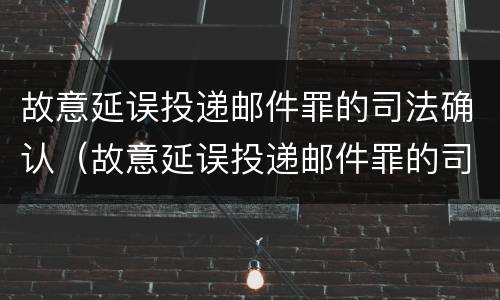 故意延误投递邮件罪的司法确认（故意延误投递邮件罪的司法确认是什么）