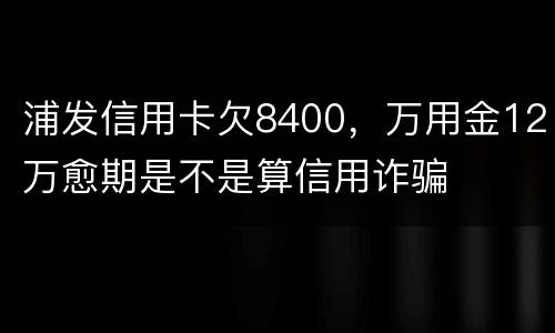 浦发信用卡欠8400，万用金12万愈期是不是算信用诈骗