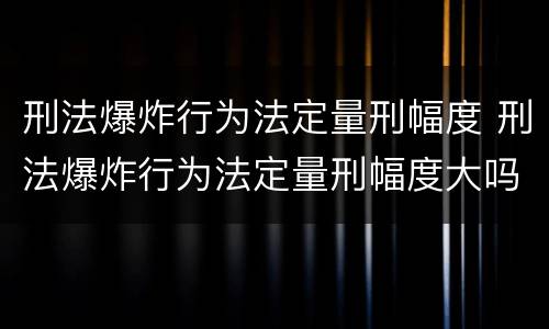 刑法爆炸行为法定量刑幅度 刑法爆炸行为法定量刑幅度大吗