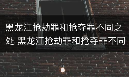 黑龙江抢劫罪和抢夺罪不同之处 黑龙江抢劫罪和抢夺罪不同之处有哪些