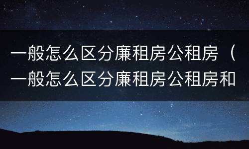 一般怎么区分廉租房公租房（一般怎么区分廉租房公租房和私租房）