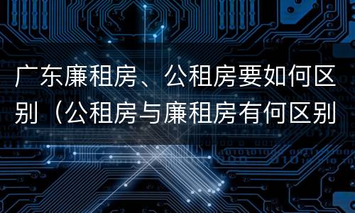 广东廉租房、公租房要如何区别（公租房与廉租房有何区别）