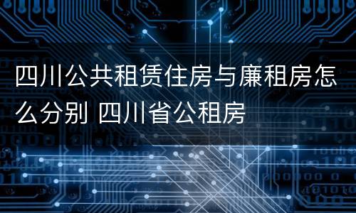 四川公共租赁住房与廉租房怎么分别 四川省公租房