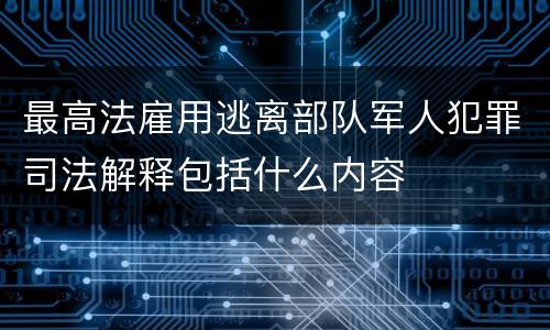最高法雇用逃离部队军人犯罪司法解释包括什么内容