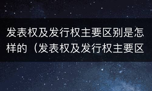 发表权及发行权主要区别是怎样的（发表权及发行权主要区别是怎样的）